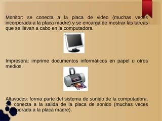 Monitor: se conecta a la placa de video (muchas veces 
incorporada a la placa madre) y se encarga de mostrar las tareas 
que se llevan a cabo en la computadora. 
Impresora: imprime documentos informáticos en papel u otros 
medios. 
Altavoces: forma parte del sistema de sonido de la computadora. 
Se conecta a la salida de la placa de sonido (muchas veces 
incorporada a la placa madre). 
 