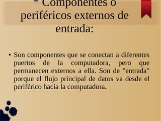 * Componentes o 
periféricos externos de 
entrada: 
● Son componentes que se conectan a diferentes 
puertos de la computadora, pero que 
permanecen externos a ella. Son de "entrada" 
porque el flujo principal de datos va desde el 
periférico hacia la computadora. 
 