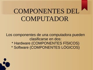 COMPONENTES DEL 
COMPUTADOR 
Los componentes de una computadora pueden 
clasificarse en dos: 
* Hardware (COMPONENTES FÍSICOS) 
* Software (COMPONENTES LÓGICOS) 
 