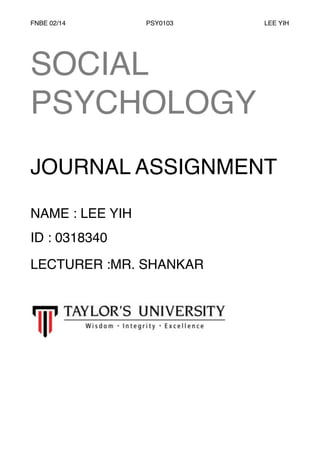 FNBE 02/14 PSY0103 LEE YIH 
! 
SOCIAL 
PSYCHOLOGY ! 
! 
JOURNAL ASSIGNMENT! 
! 
NAME : LEE YIH! 
ID : 0318340! 
LECTURER :MR. SHANKAR 
 