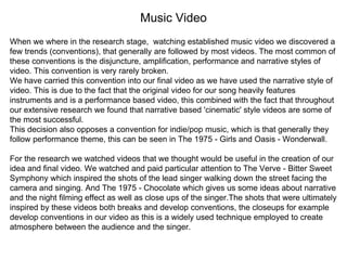 Music Video
When we where in the research stage, watching established music video we discovered a
few trends (conventions), that generally are followed by most videos. The most common of
these conventions is the disjuncture, amplification, performance and narrative styles of
video. This convention is very rarely broken.
We have carried this convention into our final video as we have used the narrative style of
video. This is due to the fact that the original video for our song heavily features
instruments and is a performance based video, this combined with the fact that throughout
our extensive research we found that narrative based 'cinematic' style videos are some of
the most successful.
This decision also opposes a convention for indie/pop music, which is that generally they
follow performance theme, this can be seen in The 1975 - Girls and Oasis - Wonderwall.
For the research we watched videos that we thought would be useful in the creation of our
idea and final video. We watched and paid particular attention to The Verve - Bitter Sweet
Symphony which inspired the shots of the lead singer walking down the street facing the
camera and singing. And The 1975 - Chocolate which gives us some ideas about narrative
and the night filming effect as well as close ups of the singer.The shots that were ultimately
inspired by these videos both breaks and develop conventions, the closeups for example
develop conventions in our video as this is a widely used technique employed to create
atmosphere between the audience and the singer.
 