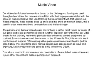 Music Video
Our video also followed conventions based on the clothing and framing we used
throughout our video, the mise en scene fitted with the image pre-associated with the
genre of music (indie) we also used framing that is consistent with that used in real
media products, these include close up shots and mid shots of the main singer, this is
used in order to create a bond between fans and the lead singer.
The primary area that our video breaks conventions is in that most videos for songs of
our genre (indie) are performance based. Another aspect of convention that our video
breaks is that typically real media products used advanced camera equipment, by
contrast, for our video we used the camera on the iPhone 6s Plus, this records in 4K
resolution and features OIS so along with a professional camera application (in this
case FiLMiC Pro) in order to allow manual control over aspects such as focus and
exposure, it can produce results equal to a mid to high end DSLR.
Overall our video both embraces certain conventions of established music videos and
rejects other conventions that are perhaps now outdated.
 