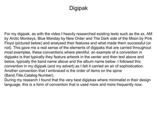 Digipak
For my digipak, as with the video I heavily researched existing texts such as the xx, AM
by Arctic Monkeys, Blue Monday by New Order and The Dark side of the Moon by Pink
Floyd (pictured below) and analysed their features and what made them successful (or
not). This gave me a real sense of the elements of digipaks that are carried throughout
most examples, these conventions where plentiful, an example of a convention in
digipaks is that typically they feature artwork in the center and then text above and
below, typically the band name above and the album name below. I followed this
convention in my digipak (and my advert) as I felt it carried an air of sophistication.
Another convention that I embraced is the order of items on the spine
(Band,Title,Catalog Number).
During my research I found that the very best digipkas where minimalist in their design
language, this is a form of convention that is used more and more frequently now.
 