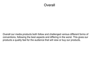 Overall
Overall our media products both follow and challenged various different forms of
conventions, following the best aspects and differing in the worst. This gives our
products a quality feel for the audience that will view or buy our products.
 