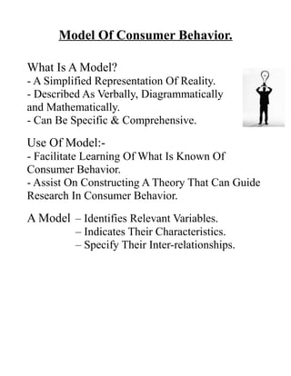 Model Of Consumer Behavior.
What Is A Model?
- A Simplified Representation Of Reality.
- Described As Verbally, Diagrammatically
and Mathematically.
- Can Be Specific & Comprehensive.
Use Of Model:-
- Facilitate Learning Of What Is Known Of
Consumer Behavior.
- Assist On Constructing A Theory That Can Guide
Research In Consumer Behavior.
A Model – Identifies Relevant Variables.
– Indicates Their Characteristics.
– Specify Their Inter-relationships.
 