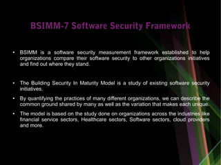 BSIMM-7 Software Security Framework
● BSIMM is a software security measurement framework established to help
organizations compare their software security to other organizations initiatives
and find out where they stand.
● The Building Security In Maturity Model is a study of existing software security
initiatives.
● By quantifying the practices of many different organizations, we can describe the
common ground shared by many as well as the variation that makes each unique.
● The model is based on the study done on organizations across the industries like
financial service sectors, Healthcare sectors, Software sectors, cloud providers
and more.
 