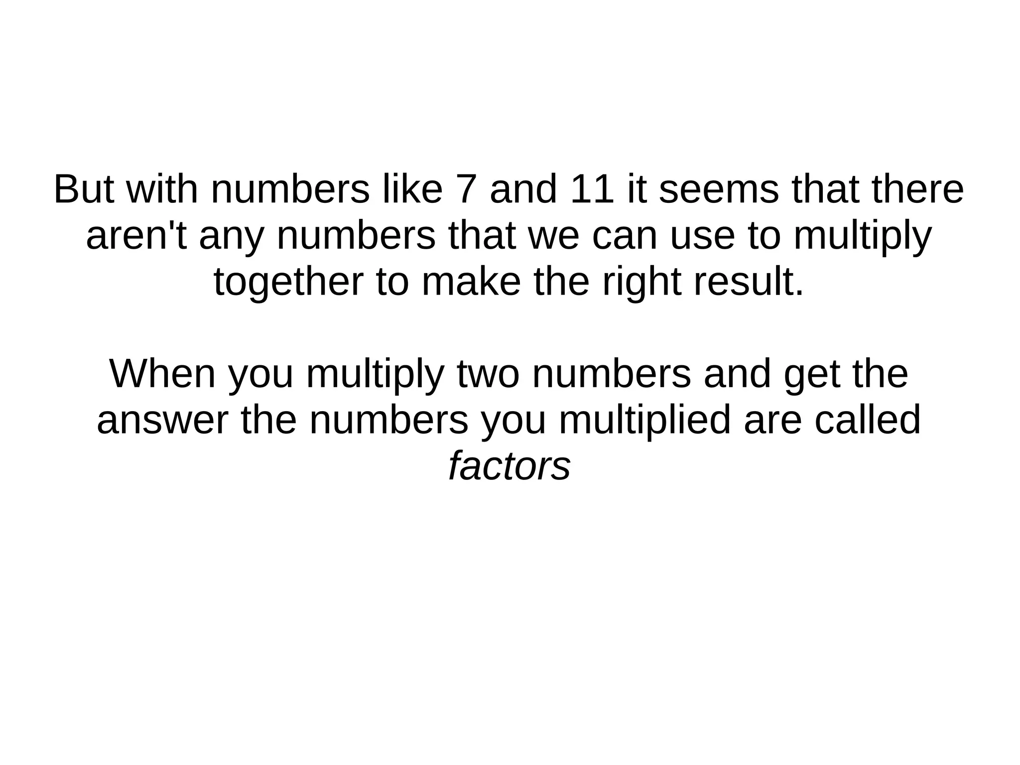 But with numbers like 7 and 11 it seems that there
aren't any numbers that we can use to multiply
together to make the right result.
When you multiply two numbers and get the
answer the numbers you multiplied are called
factors
 