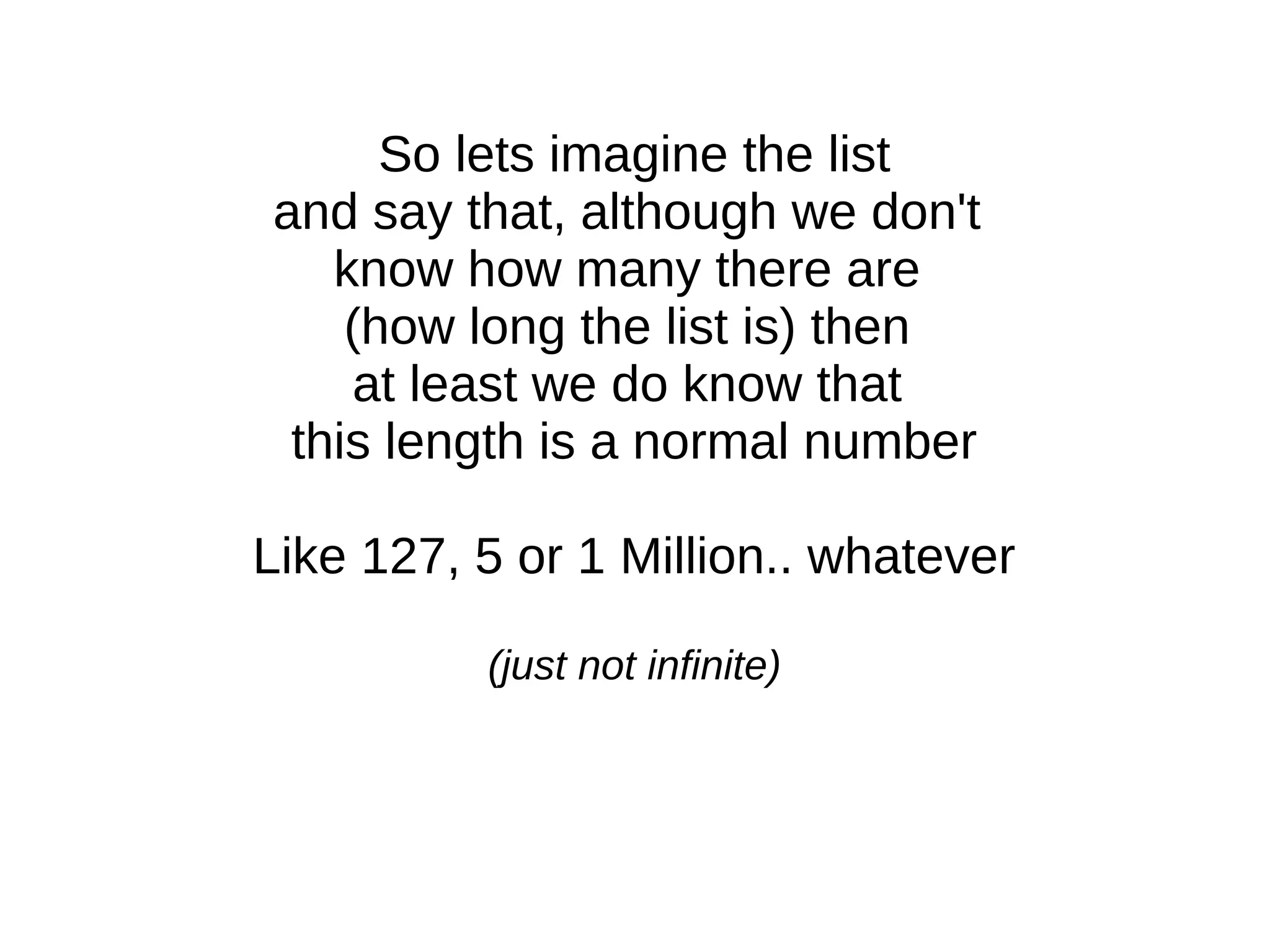 So lets imagine the list
and say that, although we don't
know how many there are
(how long the list is) then
at least we do know that
this length is a normal number
Like 127, 5 or 1 Million.. whatever
(just not infinite)
 