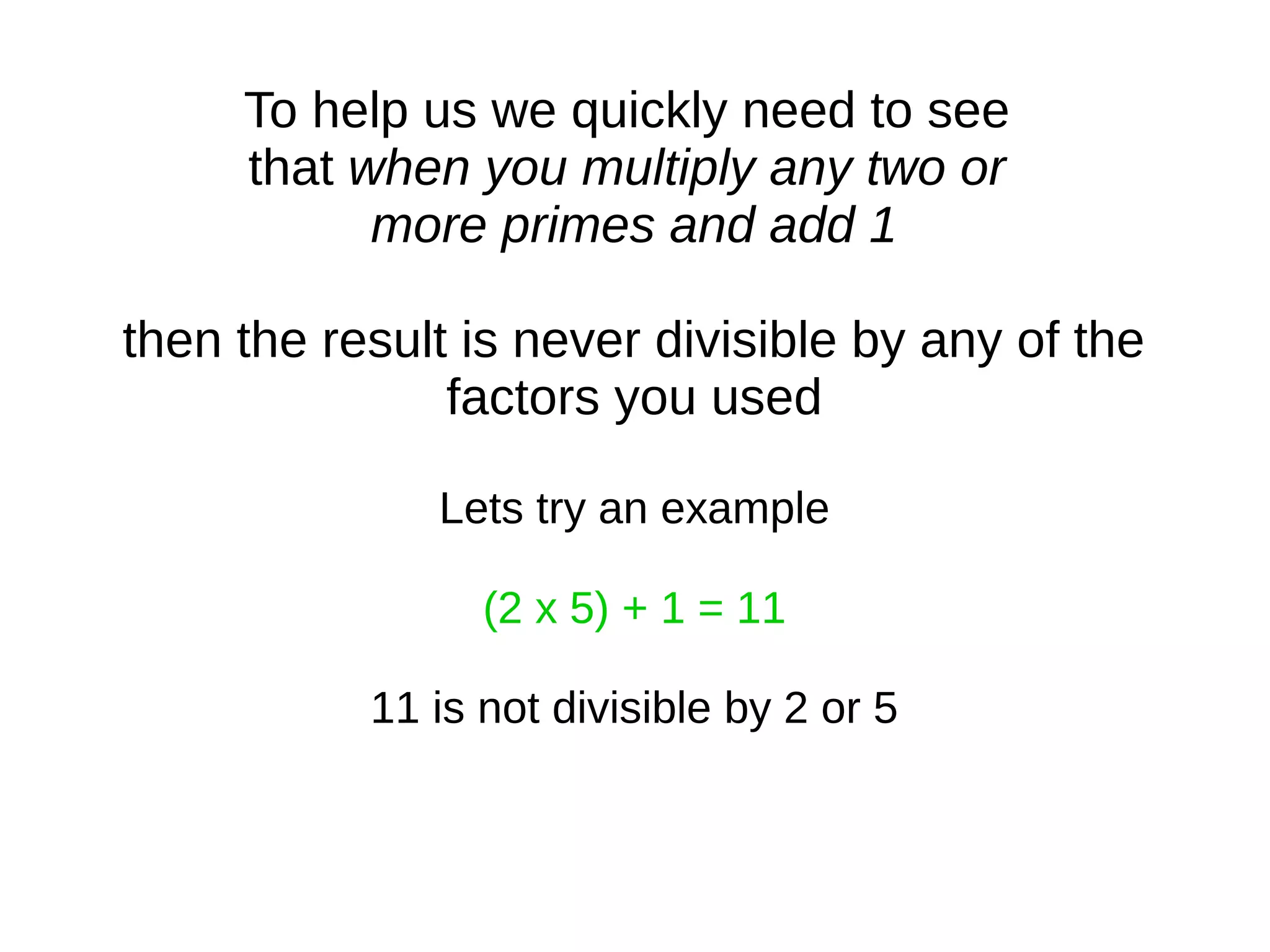 To help us we quickly need to see
that when you multiply any two or
more primes and add 1
then the result is never divisible by any of the
factors you used
Lets try an example
(2 x 5) + 1 = 11
11 is not divisible by 2 or 5
 