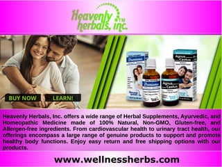 www.wellnessherbs.com
Heavenly Herbals, Inc. offers a wide range of Herbal Supplements, Ayurvedic, and
Homeopathic Medicine made of 100% Natural, Non-GMO, Gluten-free, and
Allergen-free ingredients. From cardiovascular health to urinary tract health, our
offerings encompass a large range of genuine products to support and promote
healthy body functions. Enjoy easy return and free shipping options with our
products.
 