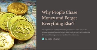 Why People Chase
Money and Forget
Everything Else?
The acquisition of wealth and material possessions is often seen as the
ultimate measure of success. But is it really worth the cost? Let's explore the
downside of chasing money and see if there's a better way.
by Saba Ghazan
SG
 