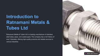 Introduction to
Ratnamani Metals &
Tubes Ltd
Ratnamani Metals & Tubes Ltd is a leading manufacturer of stainless
steel tubes, pipes, and coated pipes. The company has a rich history of
over 3 decades, offering high-quality products and reliable services to
various industries.
 