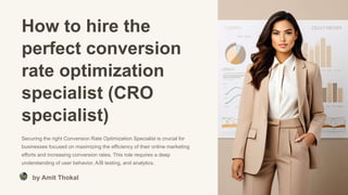 How to hire the
perfect conversion
rate optimization
specialist (CRO
specialist)
Securing the right Conversion Rate Optimization Specialist is crucial for
businesses focused on maximizing the efficiency of their online marketing
efforts and increasing conversion rates. This role requires a deep
understanding of user behavior, A/B testing, and analytics.
by Amit Thokal
 