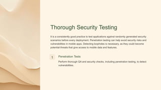 Thorough Security Testing
It is a consistently good practice to test applications against randomly generated security
scenarios before every deployment. Penetration testing can help avoid security risks and
vulnerabilities in mobile apps. Detecting loopholes is necessary, as they could become
potential threats that give access to mobile data and features.
1 Penetration Tests
Perform thorough QA and security checks, including penetration testing, to detect
vulnerabilities.
 