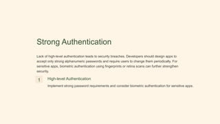 Strong Authentication
Lack of high-level authentication leads to security breaches. Developers should design apps to
accept only strong alphanumeric passwords and require users to change them periodically. For
sensitive apps, biometric authentication using fingerprints or retina scans can further strengthen
security.
1 High-level Authentication
Implement strong password requirements and consider biometric authentication for sensitive apps.
 