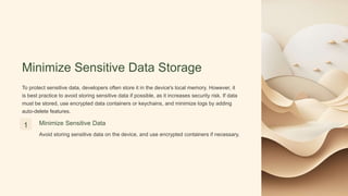 Minimize Sensitive Data Storage
To protect sensitive data, developers often store it in the device's local memory. However, it
is best practice to avoid storing sensitive data if possible, as it increases security risk. If data
must be stored, use encrypted data containers or keychains, and minimize logs by adding
auto-delete features.
1 Minimize Sensitive Data
Avoid storing sensitive data on the device, and use encrypted containers if necessary.
 