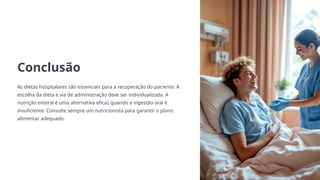 Conclusão
As dietas hospitalares são essenciais para a recuperação do paciente. A
escolha da dieta e via de administração deve ser individualizada. A
nutrição enteral é uma alternativa eficaz quando a ingestão oral é
insuficiente. Consulte sempre um nutricionista para garantir o plano
alimentar adequado.
 