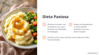 Dieta Pastosa
Alimentos triturados, com
consistência macia, para
pacientes com dificuldade
de mastigação.
Preparo com liquidificador
ou mixer, evitando
alimentos crus e com
textura irregular.
Exemplos: purês, sopas cremosas, carne moída com molho,
frutas amassadas.
 