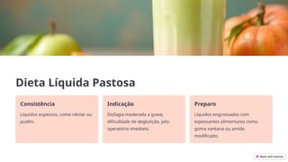 Dieta Líquida Pastosa
Consistência
Líquidos espessos, como néctar ou
pudim.
Indicação
Disfagia moderada a grave,
dificuldade de deglutição, pós-
operatório imediato.
Preparo
Líquidos engrossados com
espessantes alimentares como
goma xantana ou amido
modificado.
 