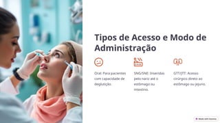 Tipos de Acesso e Modo de
Administração
Oral: Para pacientes
com capacidade de
deglutição.
SNG/SNE: Inseridas
pelo nariz até o
estômago ou
intestino.
GTT/JTT: Acesso
cirúrgico direto ao
estômago ou jejuno.
 