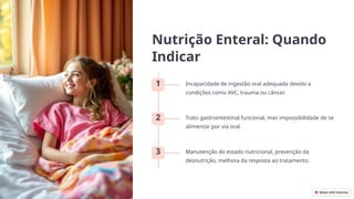Nutrição Enteral: Quando
Indicar
1 Incapacidade de ingestão oral adequada devido a
condições como AVC, trauma ou câncer.
2 Trato gastrointestinal funcional, mas impossibilidade de se
alimentar por via oral.
3 Manutenção do estado nutricional, prevenção da
desnutrição, melhora da resposta ao tratamento.
 