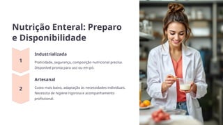 Nutrição Enteral: Preparo
e Disponibilidade
Industrializada
Praticidade, segurança, composição nutricional precisa.
Disponível pronta para uso ou em pó.
Artesanal
Custo mais baixo, adaptação às necessidades individuais.
Necessita de higiene rigorosa e acompanhamento
profissional.
 