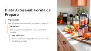 Dieta Artesanal: Forma de
Preparo
Higienização
Lavar bem os alimentos e utensílios para garantir a segurança.
Cozimento
Cozinhar os alimentos até ficarem macios, facilitando a
digestão.
Liquidificação
Triturar os alimentos no liquidificador ou mixer até obter a
consistência desejada.
 