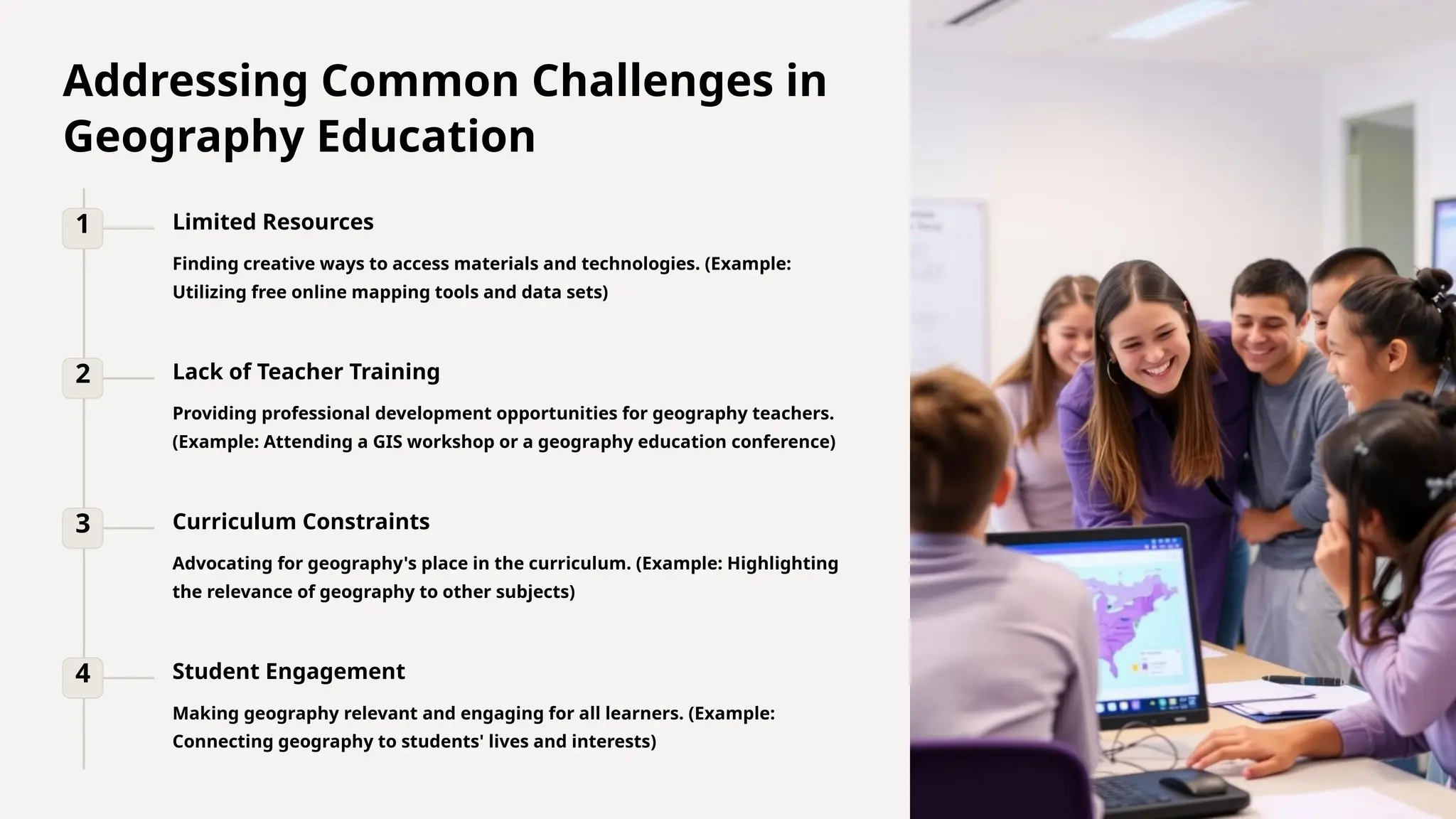 Addressing Common Challenges in
Geography Education
1 Limited Resources
Finding creative ways to access materials and technologies. (Example:
Utilizing free online mapping tools and data sets)
2 Lack of Teacher Training
Providing professional development opportunities for geography teachers.
(Example: Attending a GIS workshop or a geography education conference)
3 Curriculum Constraints
Advocating for geography's place in the curriculum. (Example: Highlighting
the relevance of geography to other subjects)
4 Student Engagement
Making geography relevant and engaging for all learners. (Example:
Connecting geography to students' lives and interests)
 