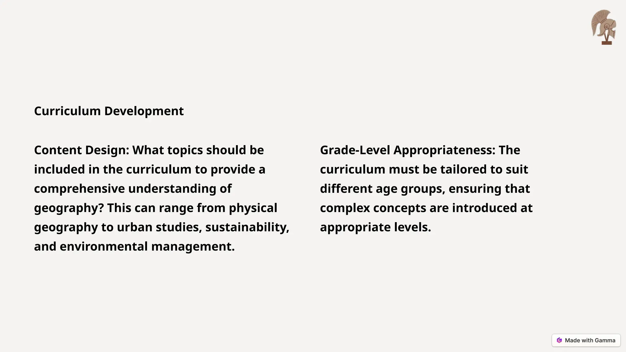 Curriculum Development
Content Design: What topics should be
included in the curriculum to provide a
comprehensive understanding of
geography? This can range from physical
geography to urban studies, sustainability,
and environmental management.
Grade-Level Appropriateness: The
curriculum must be tailored to suit
different age groups, ensuring that
complex concepts are introduced at
appropriate levels.
 