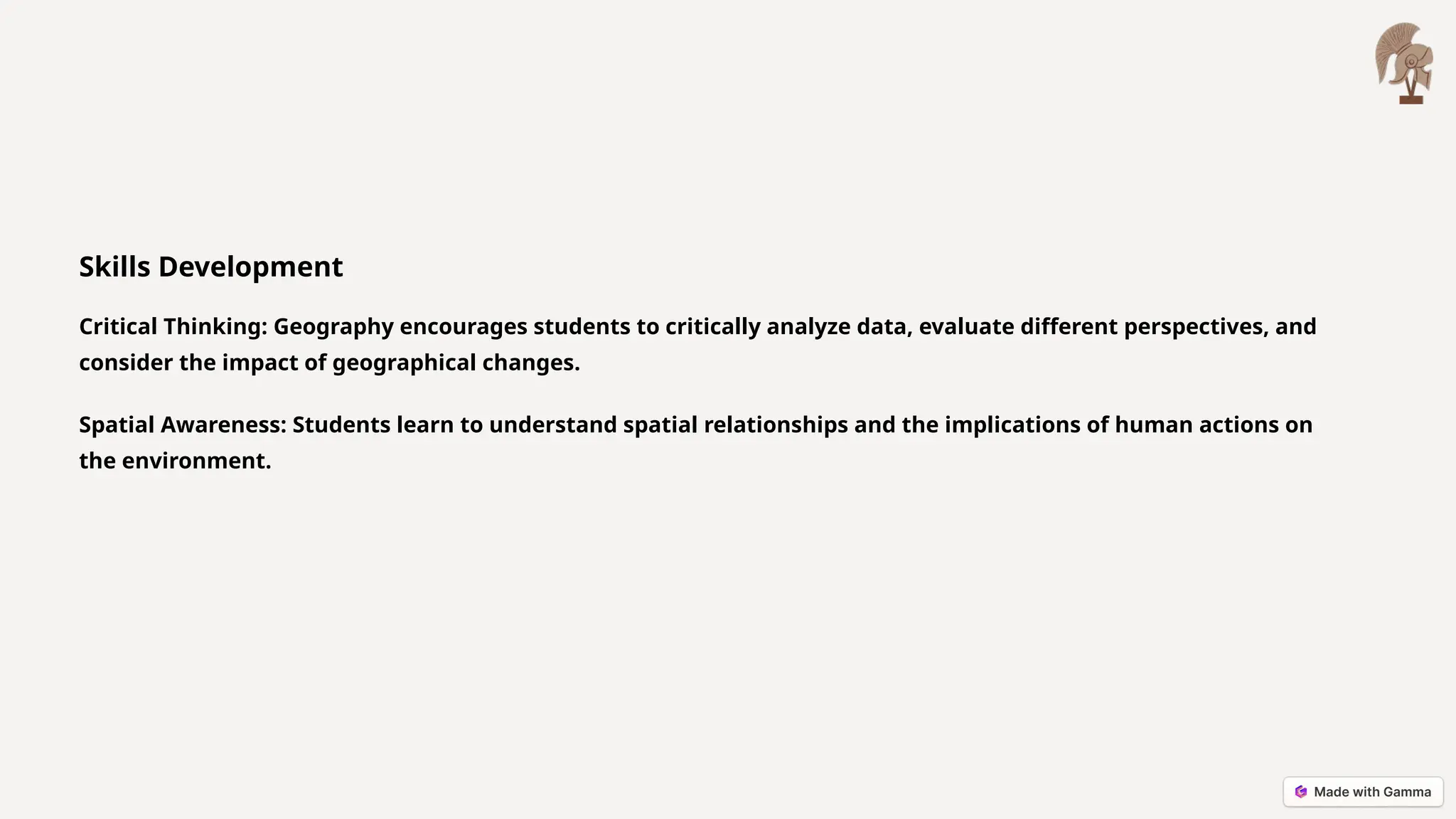 Skills Development
Critical Thinking: Geography encourages students to critically analyze data, evaluate different perspectives, and
consider the impact of geographical changes.
Spatial Awareness: Students learn to understand spatial relationships and the implications of human actions on
the environment.
 