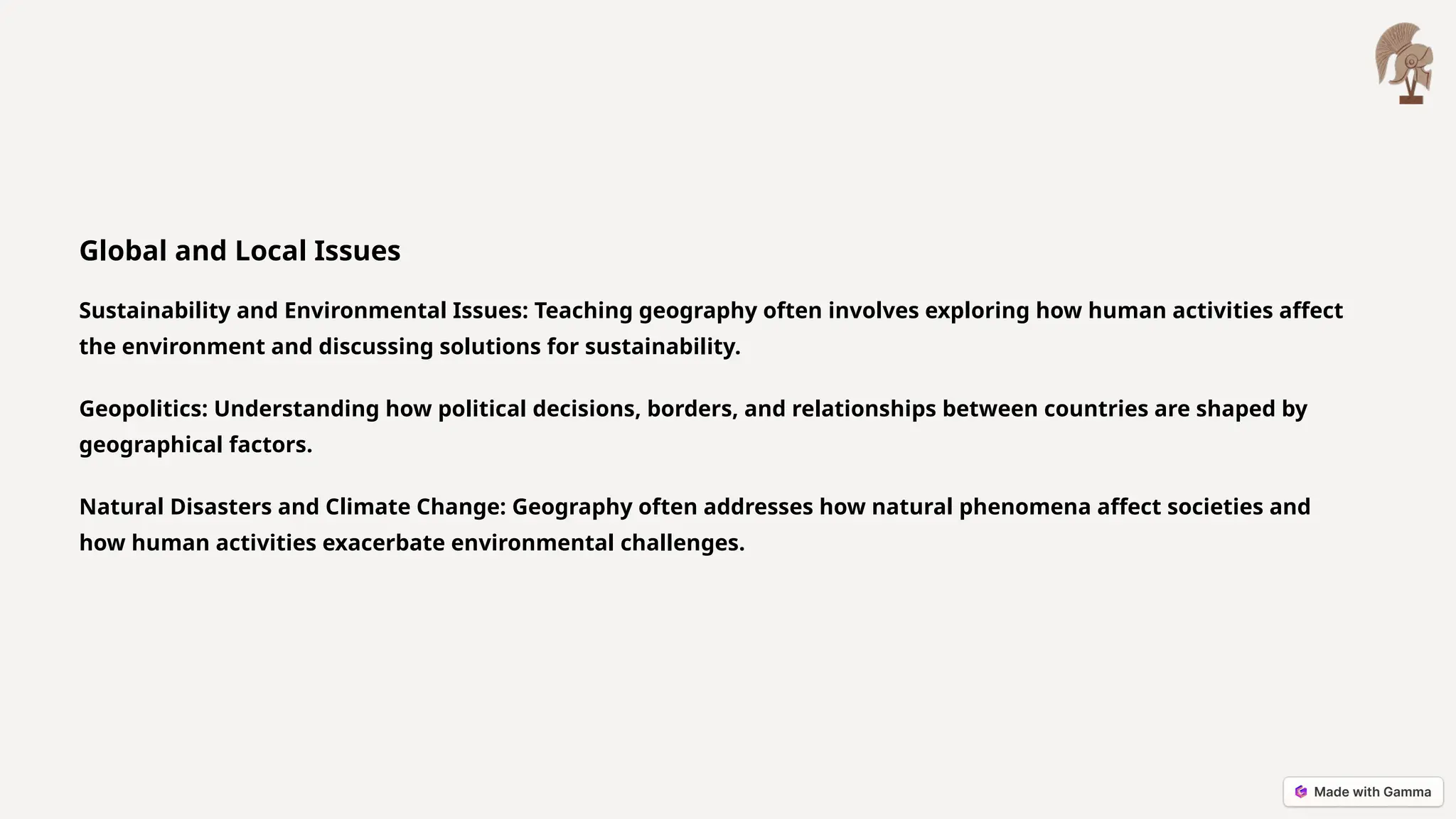 Global and Local Issues
Sustainability and Environmental Issues: Teaching geography often involves exploring how human activities affect
the environment and discussing solutions for sustainability.
Geopolitics: Understanding how political decisions, borders, and relationships between countries are shaped by
geographical factors.
Natural Disasters and Climate Change: Geography often addresses how natural phenomena affect societies and
how human activities exacerbate environmental challenges.
 
