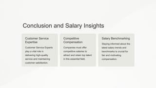 Conclusion and Salary Insights
Customer Service
Expertise
Customer Service Experts
play a vital role in
delivering high-quality
service and maintaining
customer satisfaction.
Competitive
Compensation
Companies must offer
competitive salaries to
attract and retain top talent
in this essential field.
Salary Benchmarking
Staying informed about the
latest salary trends and
benchmarks is crucial for
fair and motivating
compensation.
 