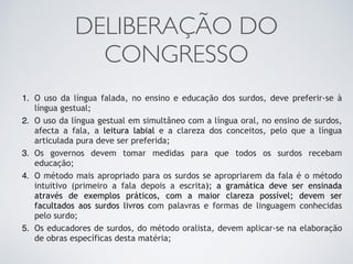 DELIBERAÇÃO DO
CONGRESSO
1. O uso da língua falada, no ensino e educação dos surdos, deve preferir-se à
língua gestual;
2. O uso da língua gestual em simultâneo com a língua oral, no ensino de surdos,
afecta a fala, a leitura labial e a clareza dos conceitos, pelo que a língua
articulada pura deve ser preferida;
3. Os governos devem tomar medidas para que todos os surdos recebam
educação;
4. O método mais apropriado para os surdos se apropriarem da fala é o método
intuitivo (primeiro a fala depois a escrita); a gramática deve ser ensinada
através de exemplos práticos, com a maior clareza possível; devem ser
facultados aos surdos livros com palavras e formas de linguagem conhecidas
pelo surdo;
5. Os educadores de surdos, do método oralista, devem aplicar-se na elaboração
de obras específicas desta matéria;
 