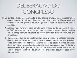 DELIBERAÇÃO DO
CONGRESSO
6. Os surdos, depois de terminado o seu ensino oralista, não esqueceram o
conhecimento adquirido, devendo, por isso, usar a língua oral na
conversação com pessoas falantes, já que a fala se desenvolve com a
prática;
7. A idade mais favorável para admitir uma criança surda na escola é entre
os 8-10 anos, sendo que a criança deve permanecer na escola um mínimo
de 7-8 anos; nenhum educador de surdos deve ter mais de 10 alunos em
simultâneo;
8. Com o objectivo de se implementar, com urgência, o método oralista,
deviam ser reunidas as crianças surdas recém admitidas nas escolas,
onde deveriam ser instruídas através da fala; essas mesmas crianças
deveriam estar separadas das crianças mais avançadas, que já haviam
recebido educação gestual, a fim de que não fossem contaminadas; os
alunos antigos também deveriam ser ensinados segundo este novo
sistema oral.
 