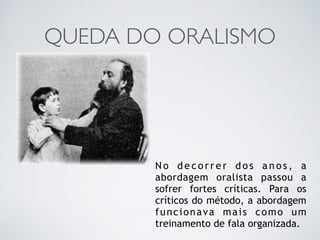 QUEDA DO ORALISMO
N o d e c o r r e r d o s a n o s , a
abordagem oralista passou a
sofrer fortes críticas. Para os
críticos do método, a abordagem
funcionava mais como um
treinamento de fala organizada.
 