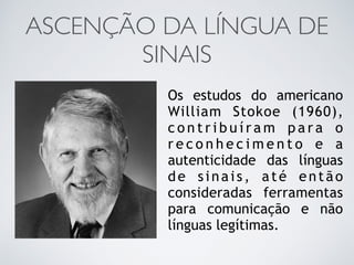 ASCENÇÃO DA LÍNGUA DE
SINAIS
Os estudos do americano
William Stokoe (1960),
c o n t r i b u í r a m p a r a o
r e c o n h e c i m e n t o e a
autenticidade das línguas
de sinais, até então
consideradas ferramentas
para comunicação e não
línguas legítimas.
 