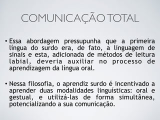 COMUNICAÇÃOTOTAL
• Essa abordagem pressupunha que a primeira
língua do surdo era, de fato, a linguagem de
sinais e esta, adicionada de métodos de leitura
labial, deveria auxiliar no processo de
aprendizagem da língua oral.
• Nessa filosofia, o aprendiz surdo é incentivado a
aprender duas modalidades linguísticas: oral e
gestual, e utilizá-las de forma simultânea,
potencializando a sua comunicação.
 