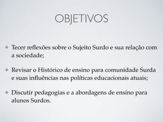 OBJETIVOS
✤ Tecer reﬂexões sobre o Sujeito Surdo e sua relação com
a sociedade;
✤ Revisar o Histórico de ensino para comunidade Surda
e suas inﬂuências nas políticas educacionais atuais;
✤ Discutir pedagogias e a abordagens de ensino para
alunos Surdos.
 