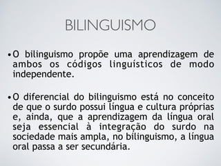 BILINGUISMO
•O bilinguismo propõe uma aprendizagem de
ambos os códigos linguísticos de modo
independente.
•O diferencial do bilinguismo está no conceito
de que o surdo possui língua e cultura próprias
e, ainda, que a aprendizagem da língua oral
seja essencial à integração do surdo na
sociedade mais ampla, no bilinguismo, a língua
oral passa a ser secundária.
 