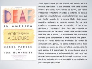 “Sam Supalla certa vez nos contou uma história de sua
infância retratando a sua amizade com uma vizinha
ouvinte. Ele nasceu numa família de surdos, com vários
irmãos mais velhos também surdos. E conforme ele passava
a observar o mundo fora do seu círculo familiar, notou que
sua vizinha parecia ter a mesma idade. Após alguns
encontros acabaram se tornando amigos. Ela era uma
excelente companheira de brincadeira, só havia um
problema a “estranheza” dela. Sam não conseguia se
comunicar com ela da mesma maneira que se comunicava
com seus pais e irmãos. Ela apresentava uma dificuldade
extrema para compreender o mais simples dos gestos.
Depois de várias tentativas frustradas de tentar se
comunicar com a garota, ele apenas indicava com as mãos
as coisas que queria ou então arrastava a garota com ele
caso quisesse ir à algum lugar. Ele se questionava sobre o
tipo de problema que a amiga poderia ter, mas como eles
desenvolveram uma maneira de interagir um com o outro,
ele ficava satisfeito em poder acomodar as necessidades da
garota sempre que possível.
 