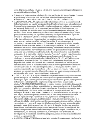 éxito. El primer paso hacia ellogro de este objetivo involucra una visión general delproceso
de administración estratégica. 76
• 2. Constituye el determinante más fuerte del éxito o el fracaso Recursos, Contexto Contexto
Capacidades y industrial nacional estrategia de la compañía Desempeño de la
CompañíaDETERMINANTES DEL DESEMPEÑO DE UNA COMPAÑIA 77
• 3. ¿POR QUÉ PLANEAR?La planeación: Es la función principal de la administración.1.
Indica la dirección que seguirá la organización.2. Distribuye los recursos adecuadamente.3.
Examina los cursos de acción disponibles.Una buena planeación conlleva:1. A una mejora
en la toma de decisiones.2. Un incremento en la rentabilidad.3. Una disminución en el
riesgo.Sin planes, los administradores no puedan saber comoorganizar a la gente y los
recursos. Sin un plan no puedendirigir con confianza o esperar que otros lo sigan. Sin un
planlos administradores y sus seguidores tienen muy pocasprobabilidades de lograr sus
metas o de saber cuando ydonde se están desviando de su camino. 78
• 4. La planeación no es un elemento aislado con un clarocomienzo y un fin. Por el contrario
es un proceso continuo querefleja y adapta los cambios de los entornos tanto de
accióndirecta como de acción indirecta.El desempeño de un gerente puede ser juzgado
mediante eldoble criterio de la eficacia: la habilidad para hacer las cosas"correctas" y la
eficiencia: la habilidad para hacerlascorrectamente y óptimamente. De estos dos criterios
laefectividad es la más importante ya que ni el más alto gradode eficiencia posible podrá
compensar una selección erróneade metas. Estos dos criterios tienen un paralelo con los
dosaspectos de la planeación: establecer las metas "correctas" ydespués elegir los medios
"correctos y óptimos" para logrardichas metas. Ambos aspectos de la planeación son
vitalespara el proceso administrativo.LA IMPORTANCIA DE LAS METAS Las metas
proporcionan un sentido de dirección Sin una meta los individuos al igual que las
organizaciones tienden a la confusión reaccionan ante los cambios del entorno, sin un
sentido claro de lo que en realidad quieren alcanzar. Las metas permiten enfocar nuestros
esfuerzos; en base a ello establecemos prioridades. Las metas guian nuestros planes y
decisiones; que son los que nos conducen a ello. Las metas nos ayudan a evaluar nuestro
progreso: son una parte esencial del control, aseguran que las acciones que se emprenden
correspondan a las metas y planes creados para alcanzarlo. 79
• 5. TIPOS DE PLANESLas organizaciones utilizan principalmente dos tipos deplanes:Los
planes estratégicos son diseñados por los altos ejecutivos yadministradores de mandos
medios para lograr las metasgenerales de la organización mientras que los planesoperativos
indican como serán implantados los planesestratégicos mediante las actividades
diarias.PLANEACION ESTRATÉGICAEs el proceso continuo y sistemático de evaluar la
naturalezadel negocio, mediante un análisis interno y externo de laempresa, definiendo los
objetivos a largo plazo, identificandometas cuantificables, desarrollando estrategias para
lograr losobjetivos y las metas, y distribuyendo los recursos pararealizar dichas
estrategias.ADMINISTRACION ESTRATEGICAEl término administración estratégica es
más amplio ,involucra el proceso administrativo de toma de decisiones queconsiste en
planear, organizar, dirigir y controlar, es decir, laplaneación estratégica involucra la
elaboración del planestratégico, la administración estratégica tiene que verademás de la
elaboración del plan estratégico involucraformular estrategias, implementarlos, evaluarlos
ycontrolarlos en el proceso de ejecución del plan estratégico.Por tanto la administración
estratégica puede definirse comoel arte y la ciencia de formular, implementar y evaluar
lasdecisiones interfuncionales que permiten a la organizaciónalcanzar sus objetivos. Esta
definición implica que laadministración estratégica pretende integrar laadministración, la
mercadotecnia, las finanzas y lacontabilidad, la producción y las operaciones, la
investigacióny el desarrollo y los sistemas computarizados de informaciónpara obtener el
éxito de la organización. 80
• 6. ¿QUÉ ES ESTRATEGIA?La esencia de la formulación de una estrategia esenfrentar la
 