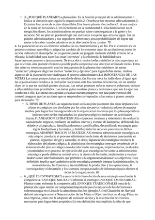 • 3. ¿POR QUÉ PLANEAR?La planeación: Es la función principal de la administración.1.
Indica la dirección que seguirá la organización.2. Distribuye los recursos adecuadamente.3.
Examina los cursos de acción disponibles.Una buena planeación conlleva:1. A una mejora
en la toma de decisiones.2. Un incremento en la rentabilidad.3. Una disminución en el
riesgo.Sin planes, los administradores no puedan saber comoorganizar a la gente y los
recursos. Sin un plan no puedendirigir con confianza o esperar que otros lo sigan. Sin un
planlos administradores y sus seguidores tienen muy pocasprobabilidades de lograr sus
metas o de saber cuando ydonde se están desviando de su camino. 78
4. La planeación no es un elemento aislado con un clarocomienzo y un fin. Por el contrario es un
proceso continuo querefleja y adapta los cambios de los entornos tanto de accióndirecta como de
acción indirecta.El desempeño de un gerente puede ser juzgado mediante eldoble criterio de la
eficacia: la habilidad para hacer las cosas"correctas" y la eficiencia: la habilidad para
hacerlascorrectamente y óptimamente. De estos dos criterios laefectividad es la más importante ya
que ni el más alto gradode eficiencia posible podrá compensar una selección erróneade metas. Estos
dos criterios tienen un paralelo con los dosaspectos de la planeación: establecer las metas
"correctas" ydespués elegir los medios "correctos y óptimos" para logrardichas metas. Ambos
aspectos de la planeación son vitalespara el proceso administrativo.LA IMPORTANCIA DE LAS
METAS Las metas proporcionan un sentido de dirección Sin una meta los individuos al igual que
las organizaciones tienden a la confusión reaccionan ante los cambios del entorno, sin un sentido
claro de lo que en realidad quieren alcanzar. Las metas permiten enfocar nuestros esfuerzos; en base
a ello establecemos prioridades. Las metas guian nuestros planes y decisiones; que son los que nos
conducen a ello. Las metas nos ayudan a evaluar nuestro progreso: son una parte esencial del
control, aseguran que las acciones que se emprenden correspondan a las metas y planes creados
para alcanzarlo. 79
• 5. TIPOS DE PLANESLas organizaciones utilizan principalmente dos tipos deplanes:Los
planes estratégicos son diseñados por los altos ejecutivos yadministradores de mandos
medios para lograr las metasgenerales de la organización mientras que los planesoperativos
indican como serán implantados los planesestratégicos mediante las actividades
diarias.PLANEACION ESTRATÉGICAEs el proceso continuo y sistemático de evaluar la
naturalezadel negocio, mediante un análisis interno y externo de laempresa, definiendo los
objetivos a largo plazo, identificandometas cuantificables, desarrollando estrategias para
lograr losobjetivos y las metas, y distribuyendo los recursos pararealizar dichas
estrategias.ADMINISTRACION ESTRATEGICAEl término administración estratégica es
más amplio ,involucra el proceso administrativo de toma de decisiones queconsiste en
planear, organizar, dirigir y controlar, es decir, laplaneación estratégica involucra la
elaboración del planestratégico, la administración estratégica tiene que verademás de la
elaboración del plan estratégico involucraformular estrategias, implementarlos, evaluarlos
ycontrolarlos en el proceso de ejecución del plan estratégico.Por tanto la administración
estratégica puede definirse comoel arte y la ciencia de formular, implementar y evaluar
lasdecisiones interfuncionales que permiten a la organizaciónalcanzar sus objetivos. Esta
definición implica que laadministración estratégica pretende integrar laadministración, la
mercadotecnia, las finanzas y lacontabilidad, la producción y las operaciones, la
investigacióny el desarrollo y los sistemas computarizados de informaciónpara obtener el
éxito de la organización. 80
• 6. ¿QUÉ ES ESTRATEGIA?La esencia de la formulación de una estrategia esenfrentar la
competencia. ENFOQUE MILITAR: Enfrentar al enemigo ENFOQUE EMPRESARIAL:
Planear como enfrentar la competenciaEL ENFOQUE TRADICIONALEl tema de la
planeación sigue siendo un componenteimportante para la mayoría de las definiciones
sobreestrategia en el área de la administración.Por ejemplo Alfred Chandeler de Harvard
definió estrategiacomo la Determinación de las Metas y Objetivos básicos aLargo Plazo en
una empresa, junto con la adopción de cursosde acción y la distribución de recursos
necesarios para lograréstos propósitos.En esta definición está implícita la idea de que
 