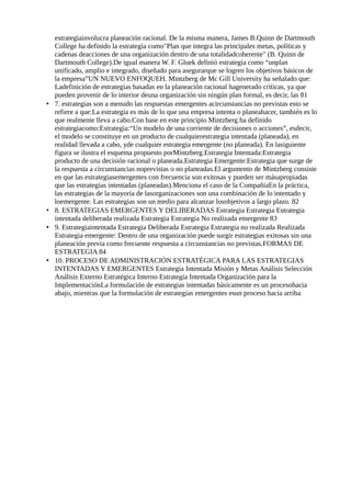 estrategiainvolucra planeación racional. De la misma manera, James B.Quinn de Dartmouth
College ha definido la estrategia como"Plan que integra las principales metas, políticas y
cadenas deacciones de una organización dentro de una totalidadcoherente" (B. Quinn de
Dartmouth College).De igual manera W. F. Gluek definió estrategia como “unplan
unificado, amplio e integrado, diseñado para asegurarque se logren los objetivos básicos de
la empresa”UN NUEVO ENFOQUEH. Mintzberg de Mc Gill University ha señalado que:
Ladefinición de estrategias basadas en la planeación racional hagenerado críticas, ya que
pueden provenir de lo interior deuna organización sin ningún plan formal, es decir, las 81
• 7. estrategias son a menudo las respuestas emergentes acircunstancias no previstas esto se
refiere a que:La estrategia es más de lo que una empresa intenta o planeahacer, también es lo
que realmente lleva a cabo.Con base en este principio Mintzberg ha definido
estrategiacomo:Estrategia:“Un modelo de una corriente de decisiones o acciones”, esdecir,
el modelo se constituye en un producto de cualquierestrategia intentada (planeada), en
realidad llevada a cabo, yde cualquier estrategia emergente (no planeada). En lasiguiente
figura se ilustra el esquema propuesto porMintzberg.Estrategia Intentada:Estrategia
producto de una decisión racional o planeada.Estrategia Emergente:Estrategia que surge de
la respuesta a circunstancias noprevistas o no planeadas.El argumento de Mintzberg consiste
en que las estrategiasemergentes con frecuencia son exitosas y pueden ser másapropiadas
que las estrategias intentadas (planeadas).Menciona el caso de la CompañíaEn la práctica,
las estrategias de la mayoría de lasorganizaciones son una combinación de lo intentado y
loemergente. Las estrategias son un medio para alcanzar losobjetivos a largo plazo. 82
• 8. ESTRATEGIAS EMERGENTES Y DELIBERADAS Estrategia Estrategia Estrategia
intentada deliberada realizada Estrategia Estrategia No realizada emergente 83
• 9. Estrategiaintentada Estrategia Deliberada Estrategia Estrategia no realizada Realizada
Estrategia emergente: Dentro de una organización puede surgir estrategias exitosas sin una
planeación previa como frecuente respuesta a circunstancias no previstas.FORMAS DE
ESTRATEGIA 84
• 10. PROCESO DE ADMINISTRACIÓN ESTRATÉGICA PARA LAS ESTRATEGIAS
INTENTADAS Y EMERGENTES Estrategia Intentada Misión y Metas Análisis Selección
Análisis Externo Estratégica Interno Estrategia Intentada Organización para la
ImplementaciónLa formulación de estrategias intentadas básicamente es un procesohacia
abajo, mientras que la formulación de estrategias emergentes esun proceso hacia arriba
 