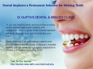Dental Implants a Permanent Solution for Missing Teeth
 
Dr GUPTA'S DENTAL & BRACES CLINIC
“If you are missing teeth and would like to smile,
speak and eat again with comfort and
confidence, there is good news! Dental implants
are teeth that can look and feel just like your
own!”
Dental Implant is an artificial permanent rootshaped device usually made of titanium, inserted
directly into jaw bone via a surgical procedure to
anchor a to replace a missing tooth.

Talk To Our Doctor
http://dentist-india-delhi.com/click2call.php

 