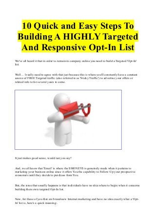 10 Quick and Easy Steps To
Building A HIGHLY Targeted
And Responsive Opt-In List
We've all heard it that in order to remain in company online you need to build a Targeted 'Opt-In'
list.
Well ... I really need to agree with that just because this is where you'll constantly have a constant
source of FREE Targeted traffic (also referred to as 'Sticky Traffic') to advertise your offers or
related info to for several years to come.

It just makes good sense, would not you say?
And, we all know that 'Email' is where the $MONEY$ is genuinely made when it pertains to
marketing your business online since it offers You the capability to Follow-Up your prospective
consumers until they decide to purchase from You.
But, the issue that usually happens is that individuals have no idea where to begin when it concerns
building there own targeted Opt-In list.
Now, for those of you that are brand-new Internet marketing and have no idea exactly what a 'OptIn' list is, here's a quick meaning:.

 