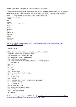Global Government Cloud Market Size, Status and Forecast 2022
This report studies the global Government Cloud market, analyzes and researches the Government
Cloud development status and forecast in United States, EU, Japan, China, India and Southeast
Asia. This report focuses on the top players in global market, like
Amazon Web Services
AT&T
Cgi
Cisco
Clear Government Solutions
Dell
Emc
Google
Ibm
Microsoft
Netapp
Oracle
Rackspace
Verizon
Get a PDF sample of this report @ http://www.qyresearchreports.com/sample/sample.php?
rep_id=1146707&type=E
Table of Contents
Global Government Cloud Market Size, Status and Forecast 2022
1 Industry Overview of Government Cloud
1.1 Government Cloud Market Overview
1.1.1 Government Cloud Product Scope
1.1.2 Market Status and Outlook
1.2 Global Government Cloud Market Size and Analysis by Regions
1.2.1 United States
1.2.2 EU
1.2.3 Japan
1.2.4 China
1.2.5 India
1.2.6 Southeast Asia
1.3 Government Cloud Market by Type
1.3.1 Software
1.3.2 Infrastructure
1.3.3 Platform
1.4 Government Cloud Market by End Users/Application
1.4.1 Server and Storage
1.4.2 Collaboration
1.4.3 Business Operations
1.4.4 Disaster Recovery/Data Backup
1.4.5 Security
1.4.6 Content Management
1.4.7 Others
To Browse a Complete Report with TOC Visit @ http://www.qyresearchreports.com/report/global-
government-cloud-market-size-status-and-forecast-2022.htm
 