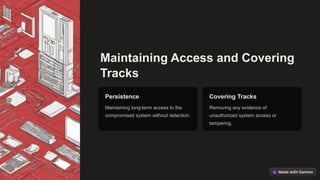 Maintaining Access and Covering
Tracks
Persistence
Maintaining long-term access to the
compromised system without detection.
Covering Tracks
Removing any evidence of
unauthorized system access or
tampering.
 