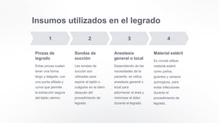 Insumos utilizados en el legrado
Pinzas de
legrado
Estas pinzas suelen
tener una forma
larga y delgada, con
una punta afilada y
curva que permite
la extracción segura
del tejido uterino.
Sondas de
succión
Las sondas de
succión son
utilizadas para
aspirar el tejido o
coágulos en el útero
después del
procedimiento de
legrado.
Anestesia
general o local
Dependiendo de las
necesidades de la
paciente, se utiliza
anestesia general o
local para
adormecer el área y
minimizar el dolor
durante el legrado.
Material estéril
Es crucial utilizar
material estéril,
como paños,
guantes y campos
quirúrgicos, para
evitar infecciones
durante el
procedimiento de
legrado.
 