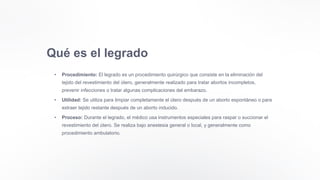 Qué es el legrado
• Procedimiento: El legrado es un procedimiento quirúrgico que consiste en la eliminación del
tejido del revestimiento del útero, generalmente realizado para tratar abortos incompletos,
prevenir infecciones o tratar algunas complicaciones del embarazo.
• Utilidad: Se utiliza para limpiar completamente el útero después de un aborto espontáneo o para
extraer tejido restante después de un aborto inducido.
• Proceso: Durante el legrado, el médico usa instrumentos especiales para raspar o succionar el
revestimiento del útero. Se realiza bajo anestesia general o local, y generalmente como
procedimiento ambulatorio.
 