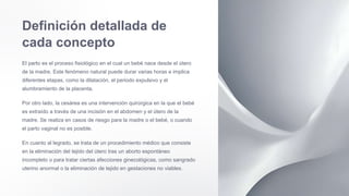 Definición detallada de
cada concepto
El parto es el proceso fisiológico en el cual un bebé nace desde el útero
de la madre. Este fenómeno natural puede durar varias horas e implica
diferentes etapas, como la dilatación, el periodo expulsivo y el
alumbramiento de la placenta.
Por otro lado, la cesárea es una intervención quirúrgica en la que el bebé
es extraído a través de una incisión en el abdomen y el útero de la
madre. Se realiza en casos de riesgo para la madre o el bebé, o cuando
el parto vaginal no es posible.
En cuanto al legrado, se trata de un procedimiento médico que consiste
en la eliminación del tejido del útero tras un aborto espontáneo
incompleto o para tratar ciertas afecciones ginecológicas, como sangrado
uterino anormal o la eliminación de tejido en gestaciones no viables.
 